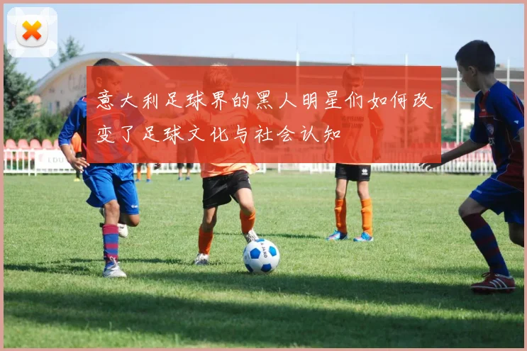 意大利足球界的黑人明星们如何改变了足球文化与社会认知