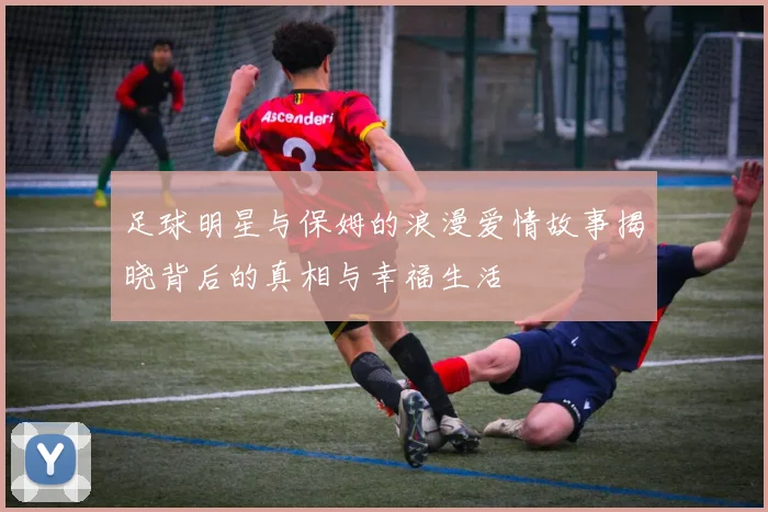 足球明星与保姆的浪漫爱情故事揭晓背后的真相与幸福生活