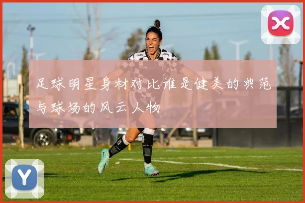 足球明星身材对比谁是健美的典范与球场的风云人物