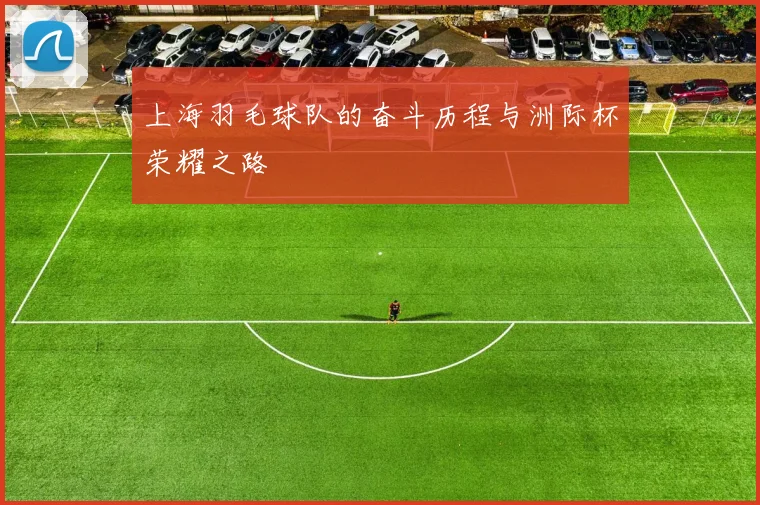 上海羽毛球队的奋斗历程与洲际杯荣耀之路