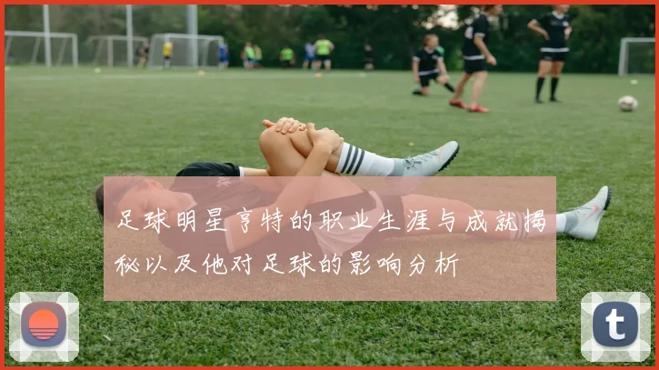 足球明星亨特的职业生涯与成就揭秘以及他对足球的影响分析