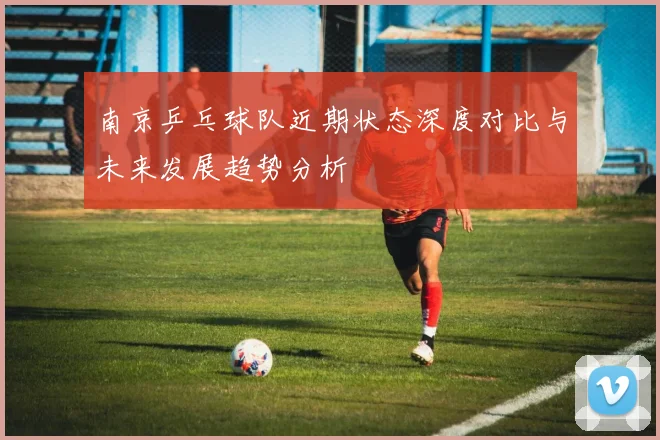 南京乒乓球队近期状态深度对比与未来发展趋势分析