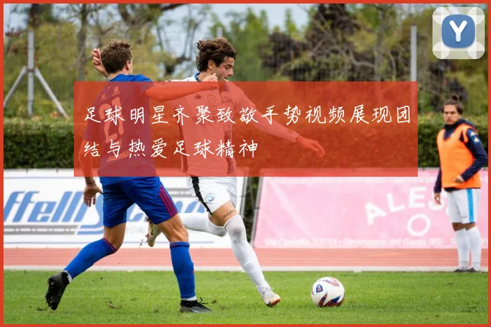 足球明星齐聚致敬手势视频展现团结与热爱足球精神