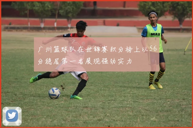 广州篮球队在世锦赛积分榜上以56分稳居第一名展现强劲实力