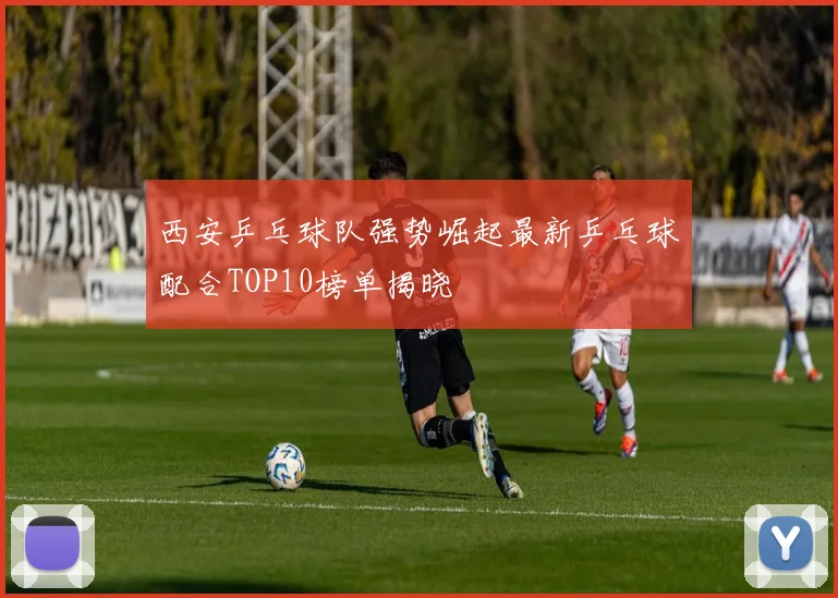 西安乒乓球队强势崛起最新乒乓球配合TOP10榜单揭晓