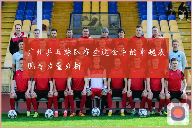 广州乒乓球队在全运会中的卓越表现与力量分析