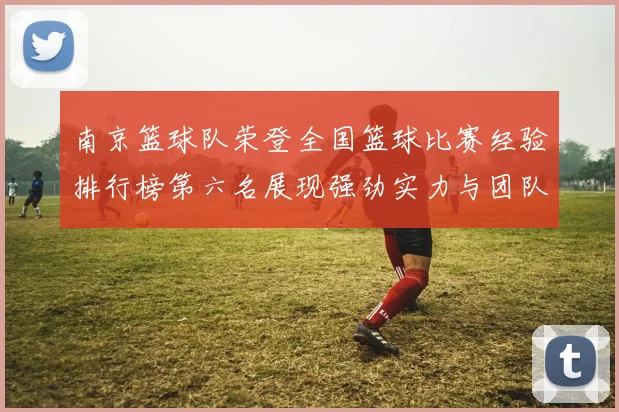 南京篮球队荣登全国篮球比赛经验排行榜第六名展现强劲实力与团队精神