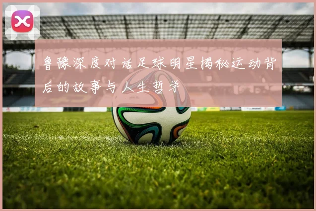 鲁豫深度对话足球明星揭秘运动背后的故事与人生哲学