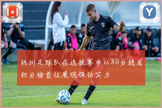 杭州足球队在选拔赛中以80分稳居积分榜首位展现强劲实力