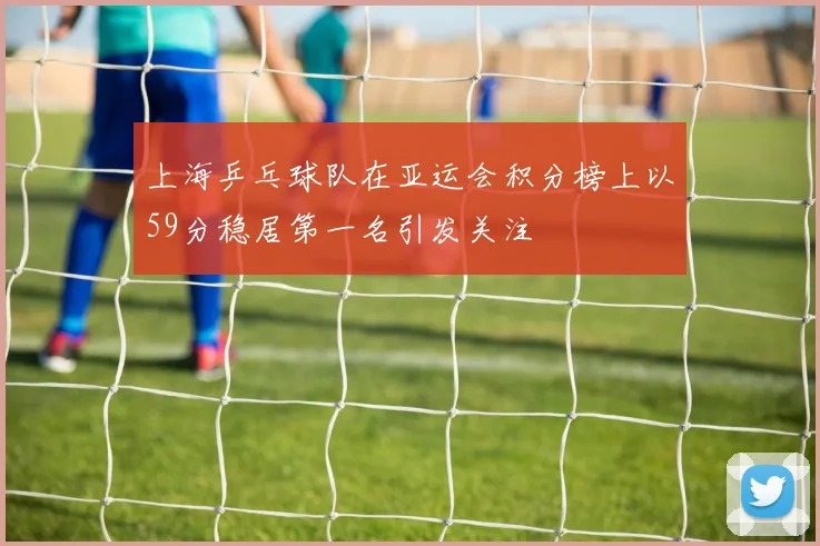 上海乒乓球队在亚运会积分榜上以59分稳居第一名引发关注