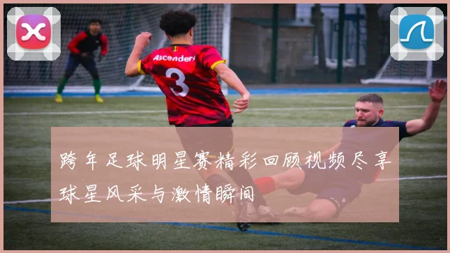 跨年足球明星赛精彩回顾视频尽享球星风采与激情瞬间