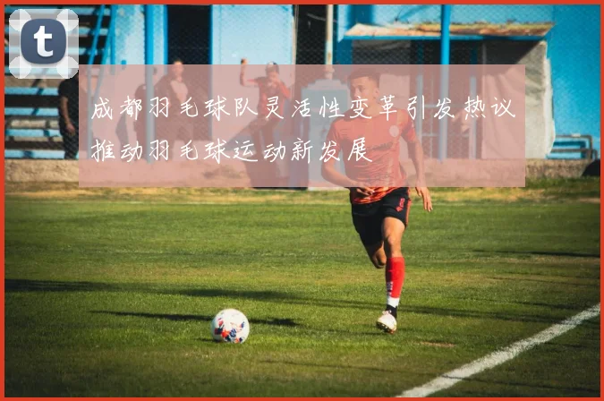 成都羽毛球队灵活性变革引发热议推动羽毛球运动新发展