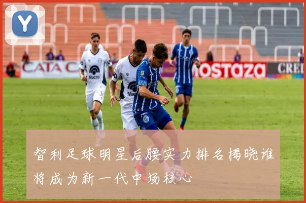 智利足球明星后腰实力排名揭晓谁将成为新一代中场核心