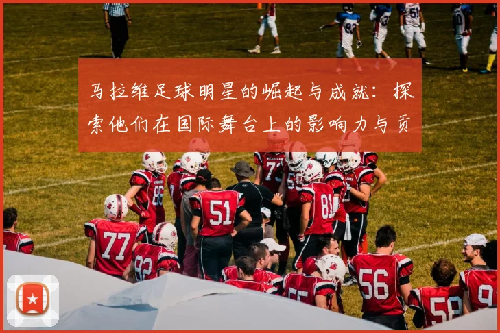 马拉维足球明星的崛起与成就：探索他们在国际舞台上的影响力与贡献