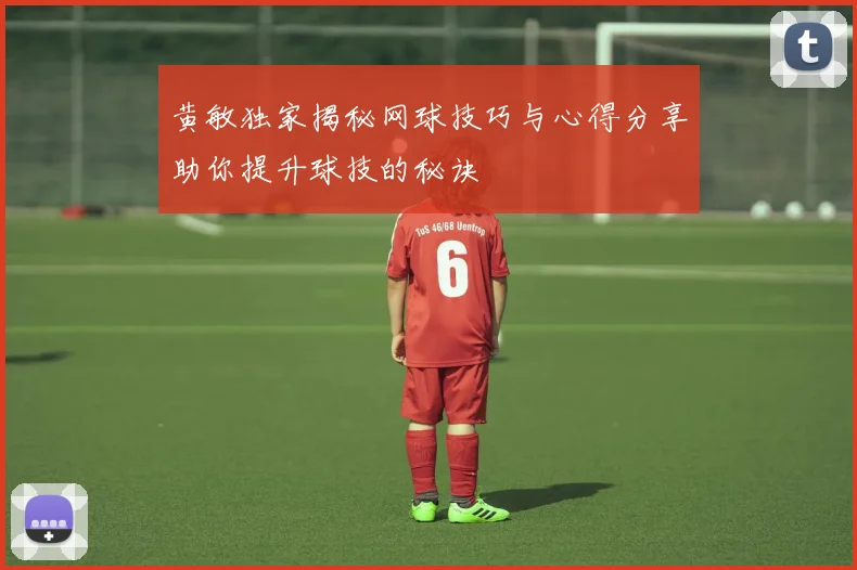 黄敏独家揭秘网球技巧与心得分享助你提升球技的秘诀