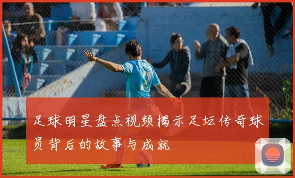 足球明星盘点视频揭示足坛传奇球员背后的故事与成就
