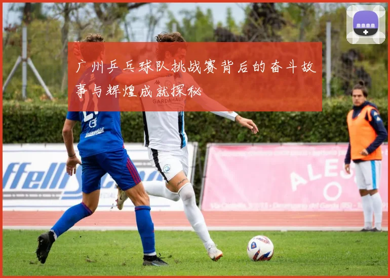 广州乒乓球队挑战赛背后的奋斗故事与辉煌成就探秘