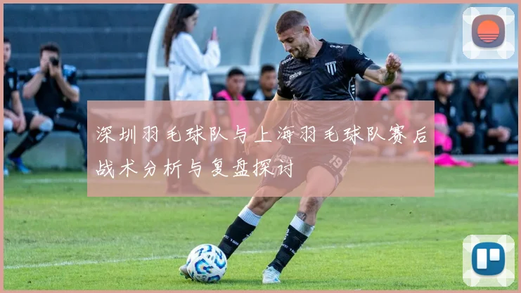深圳羽毛球队与上海羽毛球队赛后战术分析与复盘探讨