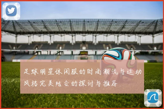 足球明星休闲服的时尚潮流与运动风格完美结合的探讨与推荐