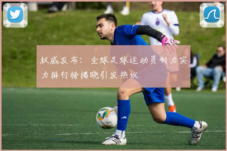 权威发布：全球足球运动员耐力实力排行榜揭晓引发热议