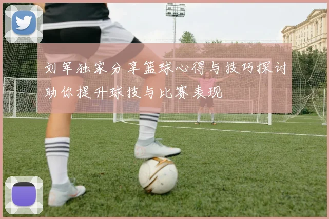 刘军独家分享篮球心得与技巧探讨助你提升球技与比赛表现
