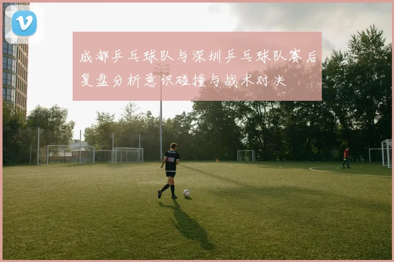 成都乒乓球队与深圳乒乓球队赛后复盘分析意识碰撞与战术对决