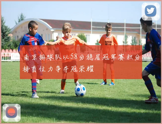 南京排球队以58分稳居冠军赛积分榜首位力争夺冠荣耀