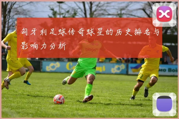 匈牙利足球传奇球星的历史排名与影响力分析