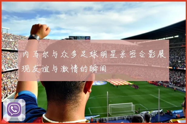 内马尔与众多足球明星亲密合影展现友谊与激情的瞬间