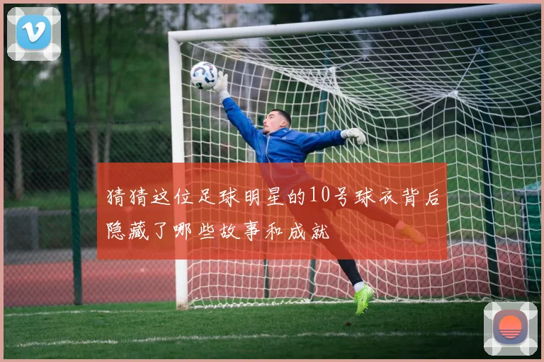 猜猜这位足球明星的10号球衣背后隐藏了哪些故事和成就