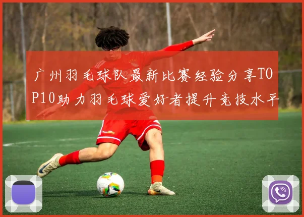 广州羽毛球队最新比赛经验分享TOP10助力羽毛球爱好者提升竞技水平