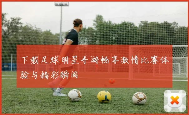 下载足球明星手游畅享激情比赛体验与精彩瞬间