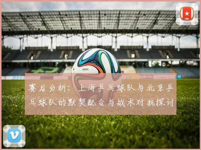 赛后分析：上海乒乓球队与北京乒乓球队的默契配合与战术对抗探讨