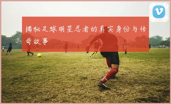 揭秘足球明星忍者的真实身份与传奇故事