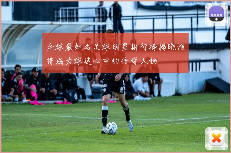 全球最知名足球明星排行榜揭晓谁将成为球迷心中的传奇人物