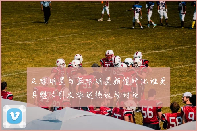 足球明星与篮球明星颜值对比谁更具魅力引发球迷热议与讨论