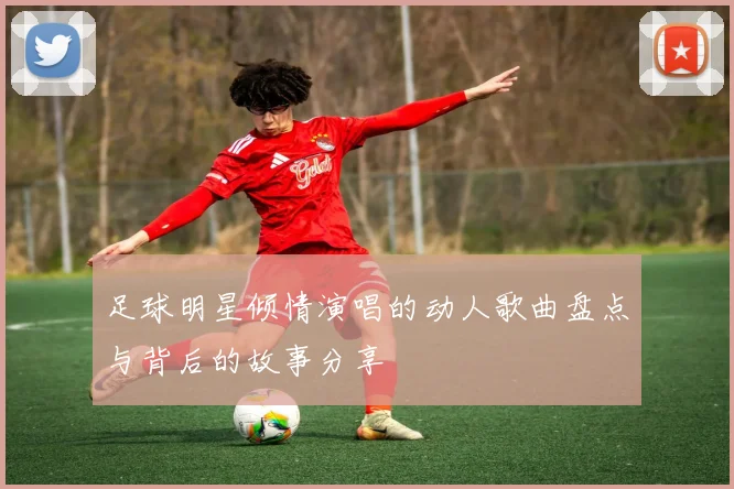 足球明星倾情演唱的动人歌曲盘点与背后的故事分享