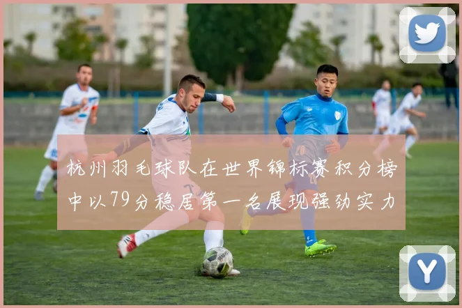 杭州羽毛球队在世界锦标赛积分榜中以79分稳居第一名展现强劲实力