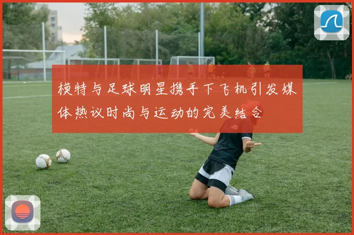 模特与足球明星携手下飞机引发媒体热议时尚与运动的完美结合