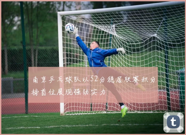南京乒乓球队以52分稳居联赛积分榜首位展现强劲实力