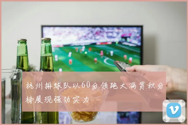 杭州排球队以60分领跑大满贯积分榜展现强劲实力