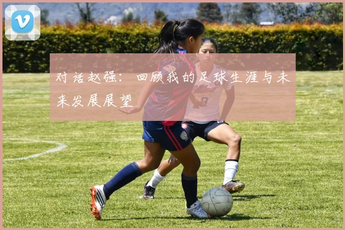 对话赵强：回顾我的足球生涯与未来发展展望