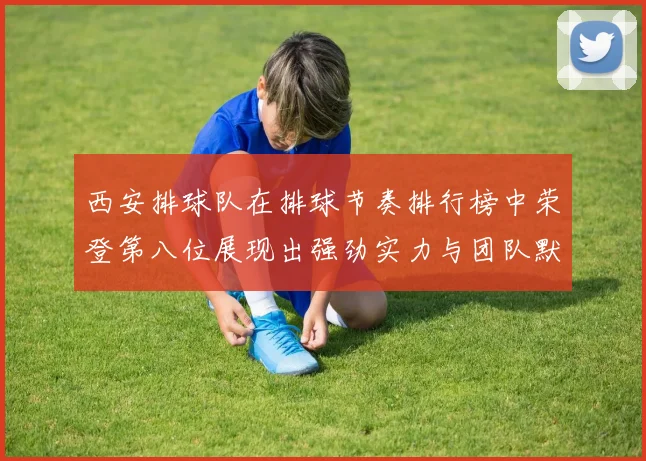 西安排球队在排球节奏排行榜中荣登第八位展现出强劲实力与团队默契