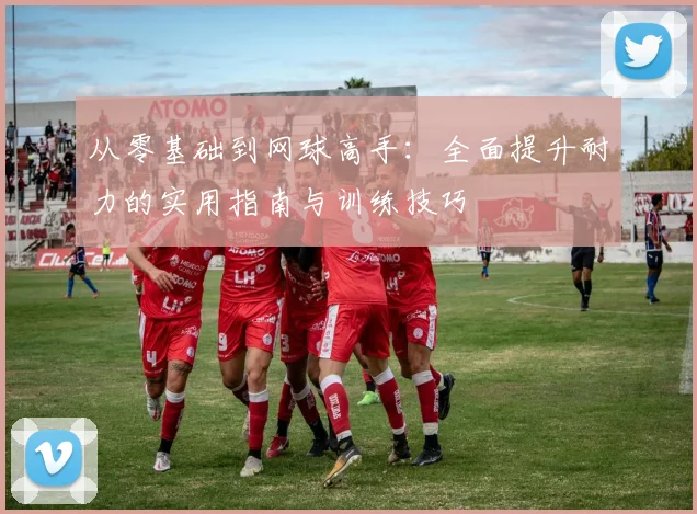 从零基础到网球高手：全面提升耐力的实用指南与训练技巧